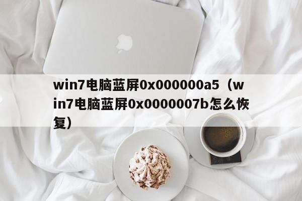 win7电脑蓝屏0x000000a5（win7电脑蓝屏0x0000007b怎么恢复）