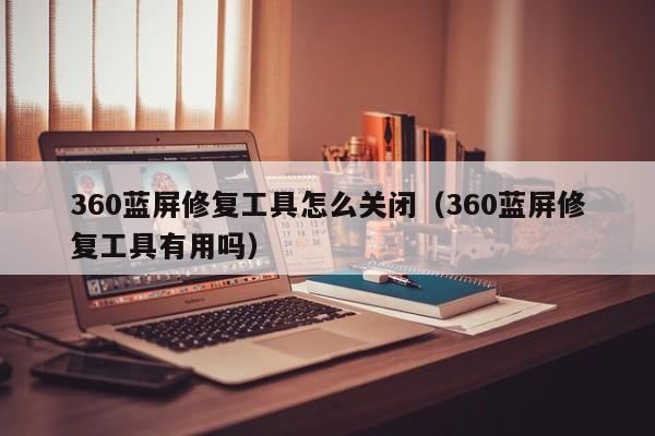 360蓝屏修复工具怎么关闭（360蓝屏修复工具有用吗）