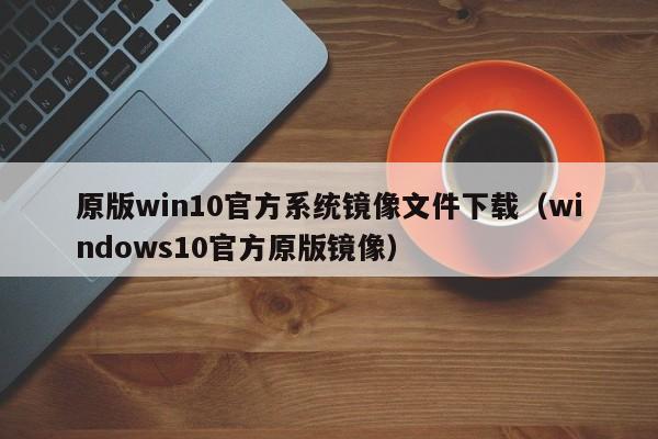 原版win10官方系统镜像文件下载（windows10官方原版镜像）