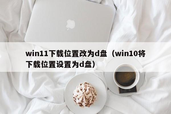 win11下载位置改为d盘（win10将下载位置设置为d盘）