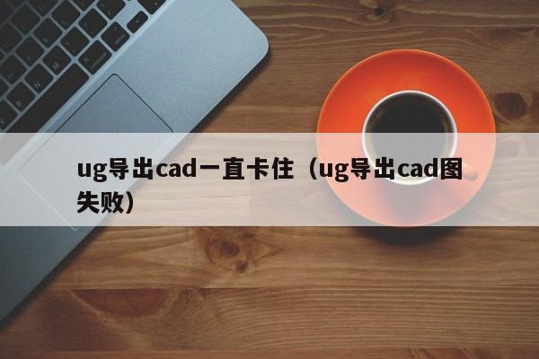 ug导出cad一直卡住（ug导出cad图失败）