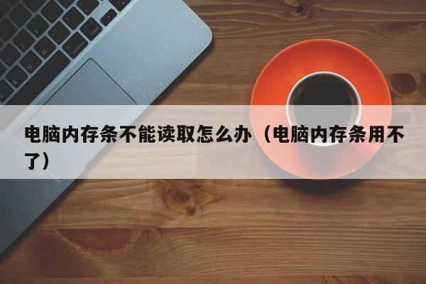 电脑内存条不能读取怎么办（电脑内存条用不了）