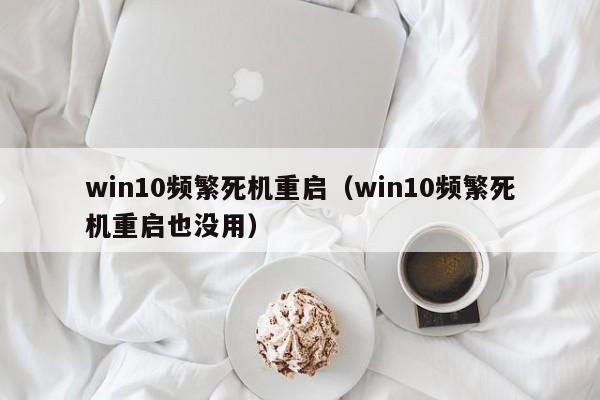 win10频繁死机重启（win10频繁死机重启也没用）