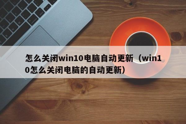 怎么关闭win10电脑自动更新（win10怎么关闭电脑的自动更新）