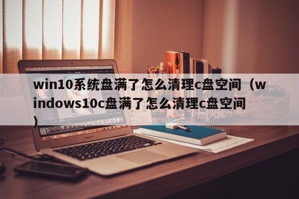 win10系统盘满了怎么清理c盘空间（windows10c盘满了怎么清理c盘空间）