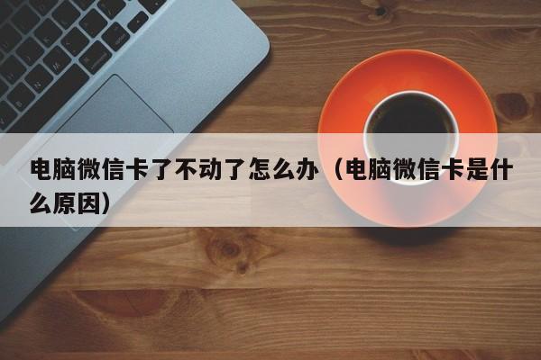 电脑微信卡了不动了怎么办（电脑微信卡是什么原因）