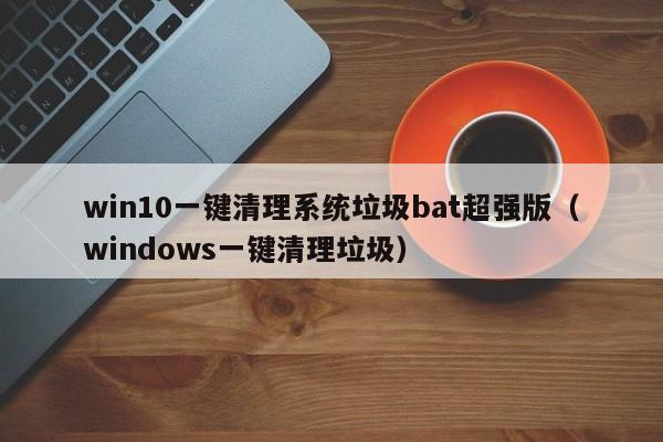 win10一键清理系统垃圾bat超强版（windows一键清理垃圾）