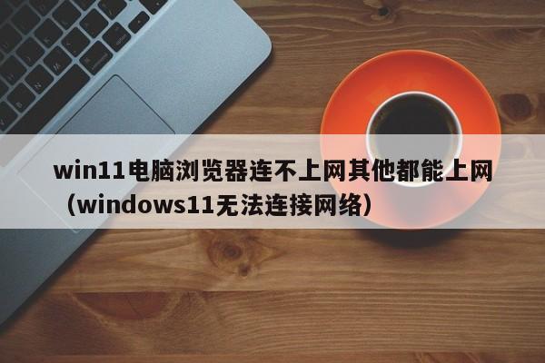 win11电脑浏览器连不上网其他都能上网（windows11无法连接网络）