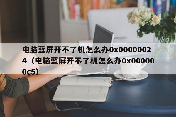 电脑蓝屏开不了机怎么办0x00000024（电脑蓝屏开不了机怎么办0x000000c5）