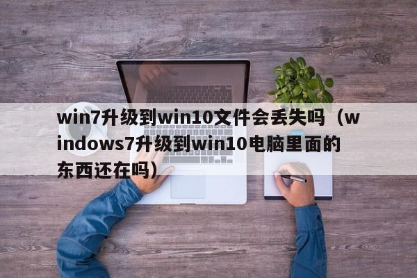 win7升级到win10文件会丢失吗（windows7升级到win10电脑里面的东西还在吗）