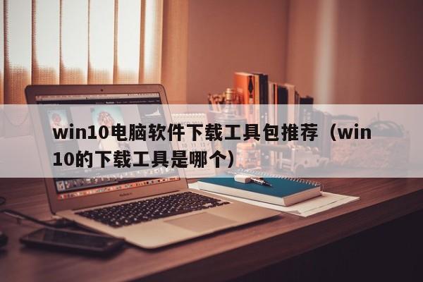 win10电脑软件下载工具包推荐（win10的下载工具是哪个）