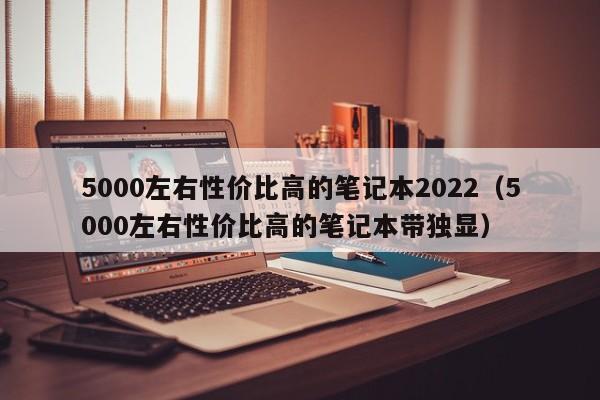 5000左右性价比高的笔记本2022（5000左右性价比高的笔记本带独显）