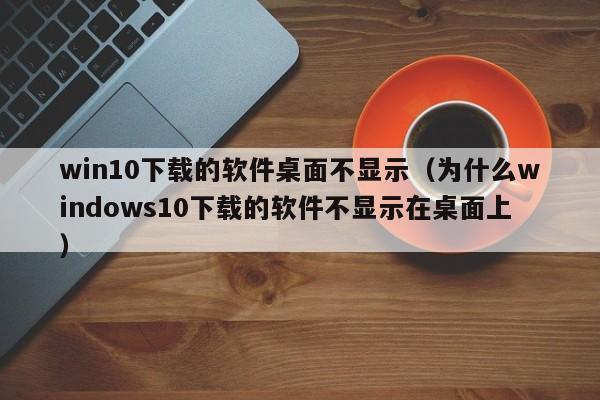 win10下载的软件桌面不显示（为什么windows10下载的软件不显示在桌面上）