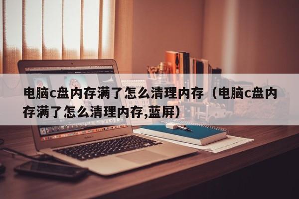 电脑c盘内存满了怎么清理内存（电脑c盘内存满了怎么清理内存,蓝屏）