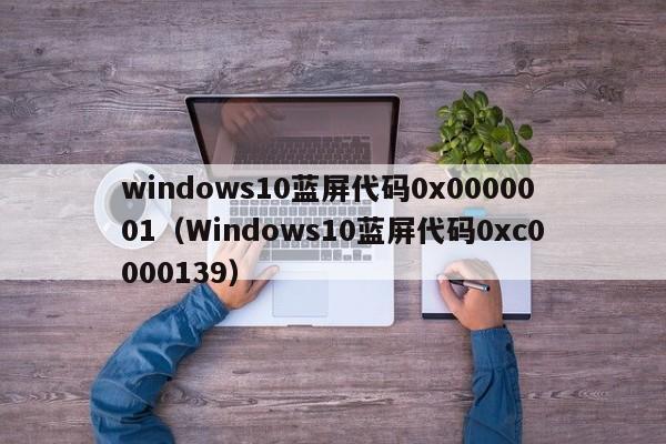 windows10蓝屏代码0x0000001（Windows10蓝屏代码0xc0000139）