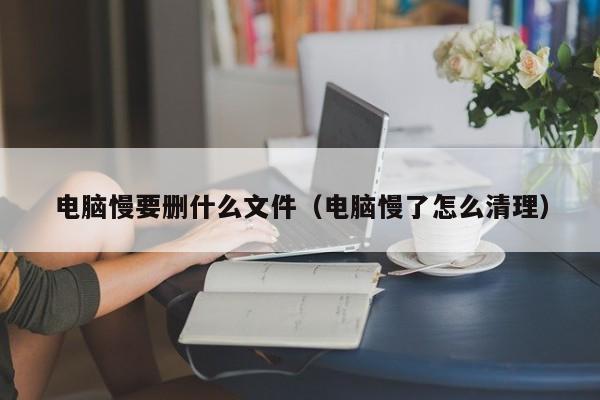 电脑慢要删什么文件（电脑慢了怎么清理）